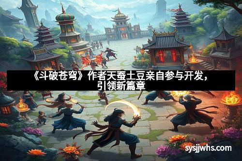 《斗破苍穹》作者天蚕土豆亲自参与开发，引领新篇章